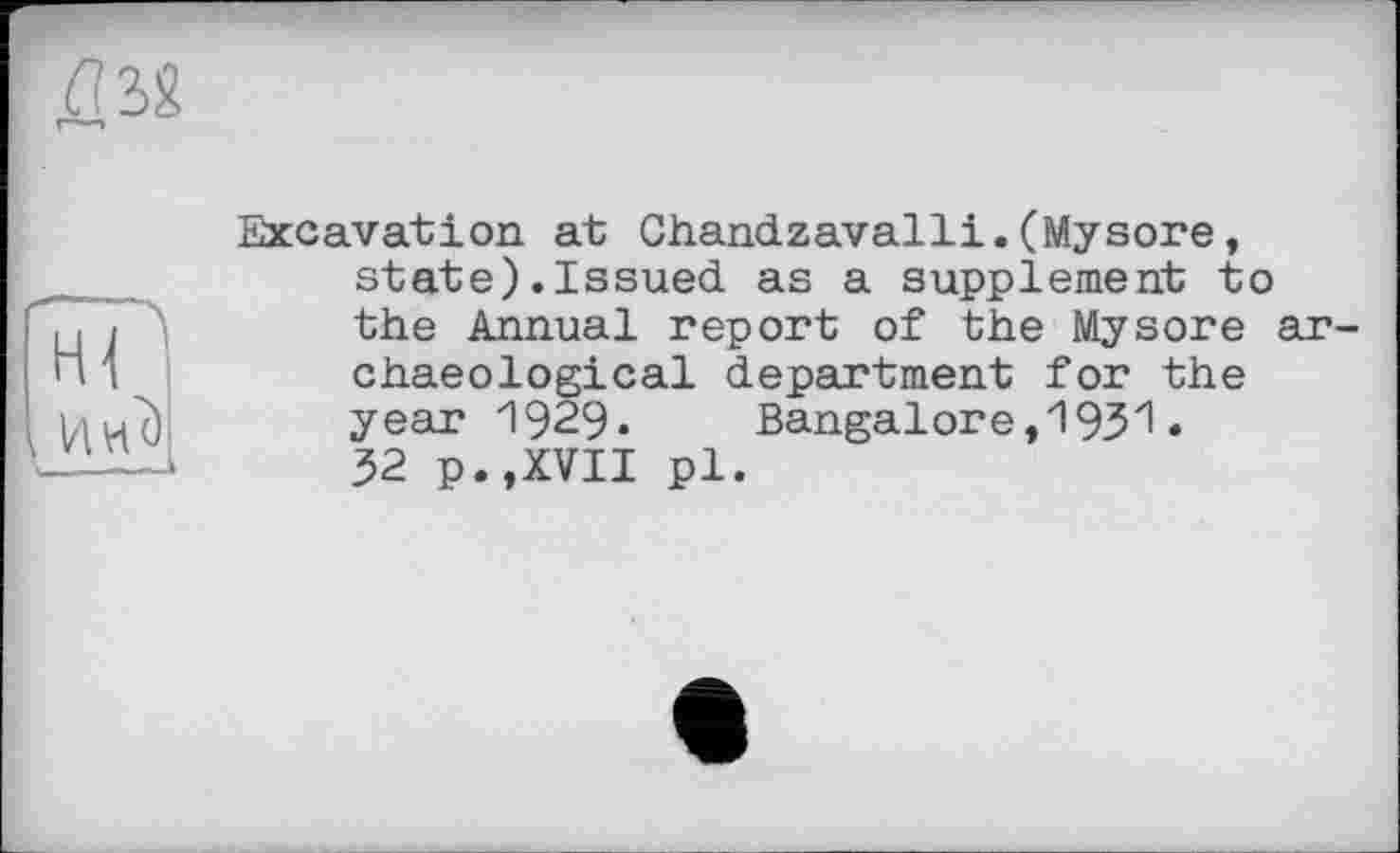 ﻿ДМ
і Ин<) \ ---»
Excavation at Chandzavalli.(Mysore, state).Issued as a supplement to the Annual report of the Mysore archaeological department for the year 1929. Bangalore, 193х! • 32 p.,XVII pl.